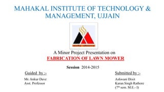 MAHAKAL INSTITUTE OF TECHNOLOGY & 
MANAGEMENT, UJJAIN 
A Minor Project Presentation on 
FABRICATION OF LAWN MOWER 
Session 2014-2015 
Guided by :- Submitted by :- 
Mr. Ankur Dave 
Asst. Professor 
Ashwani Dixit 
Karan Singh Rathore 
(7th sem. M.E.- I) 
 
