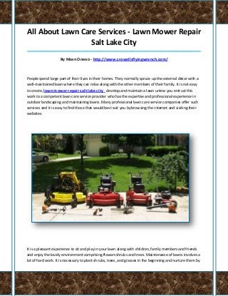 All About Lawn Care Services - Lawn Mower Repair
Salt Lake City
_____________________________________________________________________________________
By Masn Oneoo - http://www.crowellsflyingwrench.com/
People spend large part of their lives in their homes. They normally spruce up the external décor with a
well-maintained lawn where they can relax along with the other members of their family. It is not easy
to create, lawn mower repair salt lake city develop and maintain a lawn unless you entrust this
work to a competent lawn care service provider who has the expertise and professional experience in
outdoor landscaping and maintaining lawns. Many professional lawn care service companies offer such
services and it is easy to find those that would best suit you by browsing the internet and visiting their
websites.
It is a pleasant experience to sit and play in your lawn along with children, family members and friends
and enjoy the lovely environment comprising flowers shrubs and trees. Maintenance of lawns involves a
lot of hard work. It is necessary to plant shrubs, trees, and grasses in the beginning and nurture them by
 