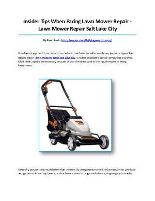 Insider Tips When Facing Lawn Mower Repair -
Lawn Mower Repair Salt Lake City
_____________________________________________________________________________________
By Raon Lasi - http://www.crowellsflyingwrench.com/
Even lawn equipment that comes from the best manufacturers will normally require some type of lawn
mower repair, lawn mower repair salt lake city whether replacing a part or completing a tune up.
Most often, repairs are necessary because of lack of maintenance to their push mower or riding
lawnmower.
Naturally, prevention is much better than the cure. By doing maintenance checks regularly on your lawn
and garden tools and equipment, such as before winter storage and before spring usage, you may be
 