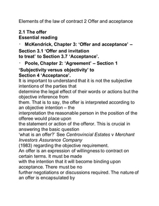 Elements of the law of contract 2 Offer and acceptance
2.1 The offer
Essential reading
McKendrick, Chapter 3: ‘Offer and acceptance’ –
Section 3.1 ‘Offer and invitation
to treat’ to Section 3.7 ‘Acceptance’.
Poole, Chapter 2: ‘Agreement’ – Section 1
‘Subjectivity versus objectivity’ to
Section 4 ‘Acceptance’.
It is important to understand that it is not the subjective
intentions of the parties that
determine the legal effect of their words or actions but the
objective inference from
them. That is to say, the offer is interpreted according to
an objective intention – the
interpretation the reasonable person in the position of the
offeree would place upon
the statement or action of the offeror. This is crucial in
answering the basic question
‘what is an offer?’ See Centrovincial Estates v Merchant
Investors Assurance Company
(1983) regarding the objective requirement.
An offer is an expression of willingness to contract on
certain terms. It must be made
with the intention that it will become binding upon
acceptance. There must be no
further negotiations or discussions required. The nature of
an offer is encapsulated by
 