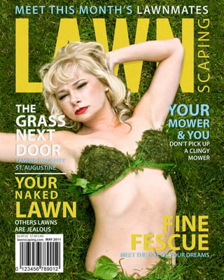 MEET THIS MONTH’S LAWNMATES




                                                SCAPING
THE                                      YOUR
GRASS                                    MOWER
NEXT                                      & YOU
DOOR
                                         DON’T PICK UP
                                         DON’T PICK UP
                                             A CLINGY
                                             A CLINGY
TAMING NAUGHTY
TAMING NAUGHTY                                 MOWER
                                               MOWER
ST. AUGUSTINE
ST. AUGUSTINE

YOUR
NAKED
NAKED
LAWN
OTHERS LAWNS
OTHERS LAWNS
ARE JEALOUS
ARE JEALOUS                     FINE
                             FESCUE
$6.99 US $7.99 CAN
lawnscaping.com MAY 2011



                           MEET THE DOE OF YOUR DREAMS
 