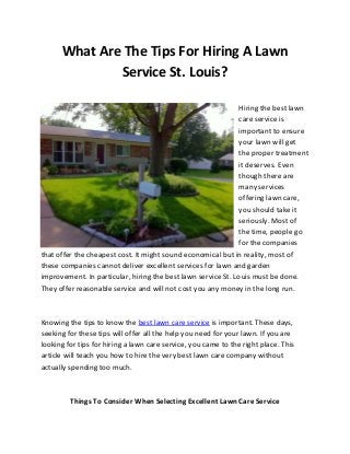 What Are The Tips For Hiring A Lawn
Service St. Louis?
Hiring the best lawn
care service is
important to ensure
your lawn will get
the proper treatment
it deserves. Even
though there are
many services
offering lawn care,
you should take it
seriously. Most of
the time, people go
for the companies
that offer the cheapest cost. It might sound economical but in reality, most of
these companies cannot deliver excellent services for lawn and garden
improvement. In particular, hiring the best lawn service St. Louis must be done.
They offer reasonable service and will not cost you any money in the long run.

Knowing the tips to know the best lawn care service is important. These days,
seeking for these tips will offer all the help you need for your lawn. If you are
looking for tips for hiring a lawn care service, you came to the right place. This
article will teach you how to hire the very best lawn care company without
actually spending too much.

Things To Consider When Selecting Excellent Lawn Care Service

 