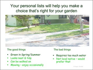 Your personal lists will help you make a
      choice that’s right for your garden




The good things                   The bad things
   Green in Spring/Summer         Requires too much water
   Looks neat & tidy              Not local native – would
   Can be walked on                prefer that
   Mowing – enjoy occasionally                    © Project SOUND
 
