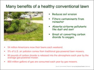 Many benefits of a healthy conventional lawn
                                               Reduces soil erosion
                                               Filters contaminants from
                                                rainwater
                                               Absorbs airborne pollutants
                                                like dust and soot
                                               Great at converting carbon
                                                dioxide to oxygen.
    http://xploring.org/tag/green/




       54 million Americans mow their lawns each weekend.
       5% of U.S. air pollution comes from traditional gas-powered lawn mowers.
       80 pounds of carbon dioxide is released into the atmosphere each year by the
        average gas-powered mower.
       800 million gallons of gas are consumed each year by gas mowers.
                                                     Source: Environmental Protection Agency and People Powered Machines
                                                                                           © Project SOUND
 