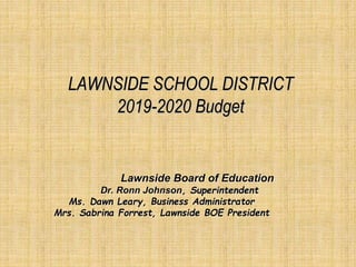 LAWNSIDE SCHOOL DISTRICT
2019-2020 Budget
Lawnside Board of Education
Dr. Ronn Johnson, Superintendent
Ms. Dawn Leary, Business Administrator
Mrs. Sabrina Forrest, Lawnside BOE President
 