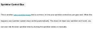 Sprinkler Control Box
This is another Lawn sprinkler repair that is common. In time your sprinkler control box just goes bad. When this
happens your sprinkler system stops working automatically. This does not mean your sprinkler won’t work, you
can over ride the lawn sprinkler timer by turning the sprinkler valves on manually.
 