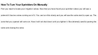 How To Turn Your Sprinklers On Manually
First you need to locate your irrigation valves. Now that you have found your sprinkler valves you will see a
solenoid it has two wires coming out of it. You can turn this slowly and you will see the valve start to open up. The
zone that you opened will come on. Now it will not shut down until you tighten it. Be extremely careful opening the
valve and closing the valve.
 