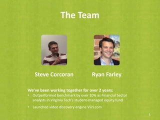 The Team
2
Steve Corcoran Ryan Farley
We’ve been working together for over 2 years:
• Outperformed benchmark by over 10% as Financial Sector
analysts in Virginia Tech’s student-managed equity fund
• Launched video discovery engine Viirl.com
 