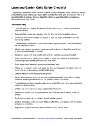 Lawn and Garden Child Safety Checklist
The yard is a wonderful place for your children to play. However, there can be an inﬁnite
amount of hazards and danger if you donʼt pay attention and take precaution. This is a
short checklist to get you thinking about how to keep your kids safe when playing
outdoors around your home.

 Outdoor Safety
    I routinely walk our property and where children play looking for broken glass or other
    potential dangers.

    Designated play areas are separated from the driveway and the road by a fence.

    The lawn is routinely mowed so any objects or toys are visible and children are less
    likely to trip and fall.

    I know the types and names of plants and ﬂora on my property and I have veriﬁed they
    are not poisonous or toxic.

    All patio and property fences and barriers are safe and secure. My childʼs head, limbs,
    or body can not get stuck in the rails.

    Dangerous areas such as drop-offs, cliffs, or thorn patches ar