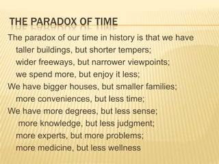 The paradox of time The paradox of our time in history is that we have 	taller buildings, but shorter tempers; 	wider freeways, but narrower viewpoints; 	we spend more, but enjoy it less; We have bigger houses, but smaller families; 	more conveniences, but less time; We have more degrees, but less sense; 	 more knowledge, but less judgment;  	more experts, but more problems; 	more medicine, but less wellness 
