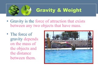 Gravity & Weight
• Gravity is the force of attraction that exists
between any two objects that have mass.
• The force of
gravity depends
on the mass of
the objects and
the distance
between them.
 