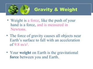 Gravity & Weight
• Weight is a force, like the push of your
hand is a force, and is measured in
Newtons.
• The force of gravity causes all objects near
Earth’s surface to fall with an acceleration
of 9.8 m/s².
• Your weight on Earth is the gravitational
force between you and Earth.
 