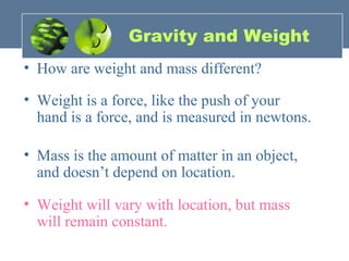 Gravity and Weight
• How are weight and mass different?
• Weight is a force, like the push of your
hand is a force, and is measured in newtons.
• Mass is the amount of matter in an object,
and doesn’t depend on location.
• Weight will vary with location, but mass
will remain constant.
 