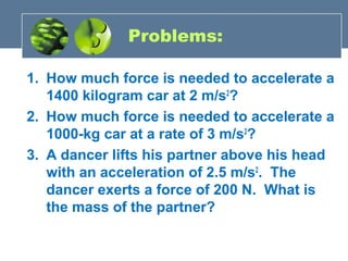 Problems:
1. How much force is needed to accelerate a
1400 kilogram car at 2 m/s2
?
2. How much force is needed to accelerate a
1000-kg car at a rate of 3 m/s2
?
3. A dancer lifts his partner above his head
with an acceleration of 2.5 m/s2
. The
dancer exerts a force of 200 N. What is
the mass of the partner?
 
