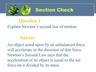 Section Check
Question 1
Explain Newton’s second law of motion.
Answer
An object acted upon by an unbalanced force
will accelerate in the direction of that force.
Newton’s Second Law says that the
acceleration of an object is equal to the net
force on it divided by its mass.
 