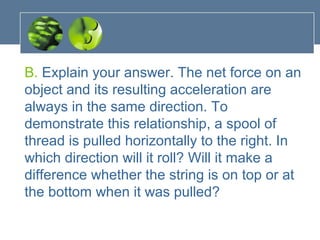 B. Explain your answer. The net force on an
object and its resulting acceleration are
always in the same direction. To
demonstrate this relationship, a spool of
thread is pulled horizontally to the right. In
which direction will it roll? Will it make a
difference whether the string is on top or at
the bottom when it was pulled?
 