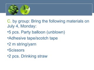 C. by group: Bring the following materials on
July 4, Monday:
•5 pcs. Party balloon (unblown)
•Adhesive tape/scotch tape
•2 m string/yarn
•Scissors
•2 pcs. Drinking straw
 