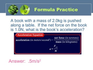 Formula Practice
A book with a mass of 2.0kg is pushed
along a table. If the net force on the book
is 1.0N, what is the book’s acceleration?
Answer: .5m/s2
 