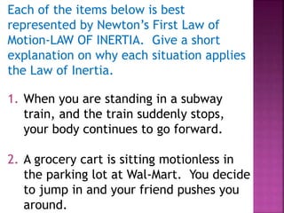 Each of the items below is best
represented by Newton’s First Law of
Motion-LAW OF INERTIA. Give a short
explanation on why each situation applies
the Law of Inertia.
1. When you are standing in a subway
train, and the train suddenly stops,
your body continues to go forward.
2. A grocery cart is sitting motionless in
the parking lot at Wal-Mart. You decide
to jump in and your friend pushes you
around.
 