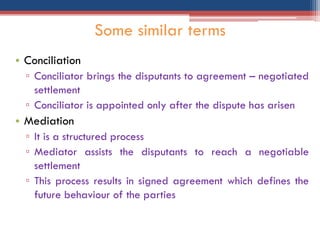 • Conciliation
▫ Conciliator brings the disputants to agreement – negotiated
settlement
▫ Conciliator is appointed only after the dispute has arisen
• Mediation
▫ It is a structured process
▫ Mediator assists the disputants to reach a negotiable
settlement
▫ This process results in signed agreement which defines the
future behaviour of the parties
Some similar terms
 