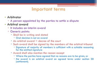 • Arbitrator
▫ A person appointed by the parties to settle a dispute
• Arbitral award
▫ It includes an interim award
▫ Generic points:
 Shall be in writing and dated
 Oral decision is not an award
 An arbitral award = decree of the court
 Such award shall be signed by the members of the arbitral tribunal
 Signature of majority of members is sufficient with a suitable reasoning
for the omitted signature
 Award shall also mention the reason except
 Where the parties have agreed that no reasons are to be given, or
 the award is an arbitral award on agreed terms under section 30
(settlement).
Important terms
 