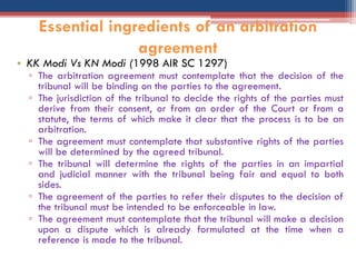 • KK Modi Vs KN Modi (1998 AIR SC 1297)
▫ The arbitration agreement must contemplate that the decision of the
tribunal will be binding on the parties to the agreement.
▫ The jurisdiction of the tribunal to decide the rights of the parties must
derive from their consent, or from an order of the Court or from a
statute, the terms of which make it clear that the process is to be an
arbitration.
▫ The agreement must contemplate that substantive rights of the parties
will be determined by the agreed tribunal.
▫ The tribunal will determine the rights of the parties in an impartial
and judicial manner with the tribunal being fair and equal to both
sides.
▫ The agreement of the parties to refer their disputes to the decision of
the tribunal must be intended to be enforceable in law.
▫ The agreement must contemplate that the tribunal will make a decision
upon a dispute which is already formulated at the time when a
reference is made to the tribunal.
Essential ingredients of an arbitration
agreement
 