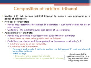 • Section 2 (1) (d) defines „arbitral tribunal‟ to mean a sole arbitrator or a
panel of arbitrators
• Number of arbitrators
▫ Parties may determine the number of arbitrators – such number shall not be an
even number
▫ On failure – the arbitral tribunal shall consist of sole arbitrator
• Appointment of arbitrator
▫ Parties may determine the procedure for appointment of arbitrator
 In not acted on time– below process shall be followed
▫ On failure – arbitrator shall be appointed by the manner provided u/s. 11
 Arbitrator could be of any nationality
 Arbitration with 3 arbitrators
 Each party shall appoint 1 arbitrator and the two shall appoint 3rd arbitrator who shall
be presiding arbitrator
 Within 30 days
▫ If the parties fails to appoint their arbitrator
▫ Two appointed arbitrator fails to agree on the 3rd arbitrator
Composition of arbitral tribunal
the arbitrator shall be
appointed by the SC or HC or
any person or institution
designated by such court
 