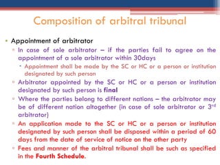 • Appointment of arbitrator
▫ In case of sole arbitrator – if the parties fail to agree on the
appointment of a sole arbitrator within 30days
 Appointment shall be made by the SC or HC or a person or institution
designated by such person
▫ Arbitrator appointed by the SC or HC or a person or institution
designated by such person is final
▫ Where the parties belong to different nations – the arbitrator may
be of different nation altogether (in case of sole arbitrator or 3rd
arbitrator)
▫ An application made to the SC or HC or a person or institution
designated by such person shall be disposed within a period of 60
days from the date of service of notice on the other party
▫ Fees and manner of the arbitral tribunal shall be such as specified
in the Fourth Schedule.
Composition of arbitral tribunal
 