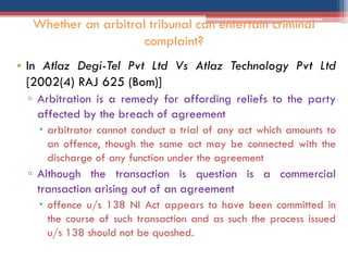 • In Atlaz Degi-Tel Pvt Ltd Vs Atlaz Technology Pvt Ltd
[2002(4) RAJ 625 (Bom)]
▫ Arbitration is a remedy for affording reliefs to the party
affected by the breach of agreement
 arbitrator cannot conduct a trial of any act which amounts to
an offence, though the same act may be connected with the
discharge of any function under the agreement
▫ Although the transaction is question is a commercial
transaction arising out of an agreement
 offence u/s 138 NI Act appears to have been committed in
the course of such transaction and as such the process issued
u/s 138 should not be quashed.
Whether an arbitral tribunal can entertain criminal
complaint?
 