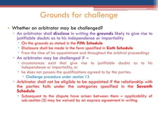 • Whether an arbitrator may be challenged?
▫ An arbitrator shall disclose in writing the grounds likely to give rise to
justifiable doubts as to his independence or impartiality
 On the grounds as stated in the Fifth Schedule
 Disclosure shall be made in the form specified in Sixth Schedule
 From the time of his appointment and throughout the arbitral proceedings
▫ An arbitrator may be challenged if –
 circumstances exist that give rise to justifiable doubts as to his
independence or impartiality, or
 he does not possess the qualifications agreed to by the parties.
 Challenge procedure under section 13
▫ Arbitrator shall not be eligible to be appointed if the relationship with
the parties falls under the categories specified in the Seventh
Schedule
 Subsequent to the dispute have arisen between them – applicability of
sub-section (5) may be waived by an express agreement in writing
Grounds for challenge
 