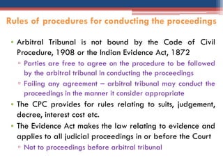• Arbitral Tribunal is not bound by the Code of Civil
Procedure, 1908 or the Indian Evidence Act, 1872
▫ Parties are free to agree on the procedure to be followed
by the arbitral tribunal in conducting the proceedings
▫ Failing any agreement – arbitral tribunal may conduct the
proceedings in the manner it consider appropriate
• The CPC provides for rules relating to suits, judgement,
decree, interest cost etc.
• The Evidence Act makes the law relating to evidence and
applies to all judicial proceedings in or before the Court
▫ Not to proceedings before arbitral tribunal
Rules of procedures for conducting the proceedings
 