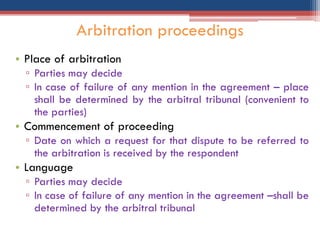 • Place of arbitration
▫ Parties may decide
▫ In case of failure of any mention in the agreement – place
shall be determined by the arbitral tribunal (convenient to
the parties)
• Commencement of proceeding
▫ Date on which a request for that dispute to be referred to
the arbitration is received by the respondent
• Language
▫ Parties may decide
▫ In case of failure of any mention in the agreement –shall be
determined by the arbitral tribunal
Arbitration proceedings
 