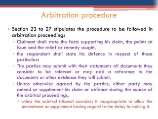 • Section 23 to 27 stipulates the procedure to be followed in
arbitration proceedings
▫ Claimant shall state the facts supporting his claim, the points at
issue and the relief or remedy sought,
▫ the respondent shall state his defence in respect of these
particulars
▫ The parties may submit with their statements all documents they
consider to be relevant or may add a reference to the
documents or other evidence they will submit.
▫ Unless otherwise agreed by the parties, either party may
amend or supplement his claim or defence during the course of
the arbitral proceedings,
 unless the arbitral tribunal considers it inappropriate to allow the
amendment or supplement having regard to the delay in making it.
Arbitration procedure
 