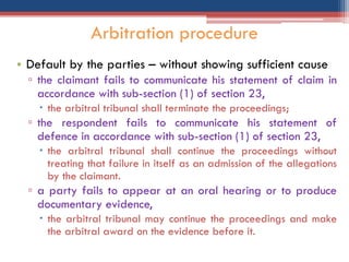 • Default by the parties – without showing sufficient cause
▫ the claimant fails to communicate his statement of claim in
accordance with sub-section (1) of section 23,
 the arbitral tribunal shall terminate the proceedings;
▫ the respondent fails to communicate his statement of
defence in accordance with sub-section (1) of section 23,
 the arbitral tribunal shall continue the proceedings without
treating that failure in itself as an admission of the allegations
by the claimant.
▫ a party fails to appear at an oral hearing or to produce
documentary evidence,
 the arbitral tribunal may continue the proceedings and make
the arbitral award on the evidence before it.
Arbitration procedure
 