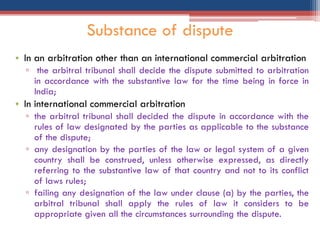 • In an arbitration other than an international commercial arbitration
▫ the arbitral tribunal shall decide the dispute submitted to arbitration
in accordance with the substantive law for the time being in force in
India;
• In international commercial arbitration
▫ the arbitral tribunal shall decided the dispute in accordance with the
rules of law designated by the parties as applicable to the substance
of the dispute;
▫ any designation by the parties of the law or legal system of a given
country shall be construed, unless otherwise expressed, as directly
referring to the substantive law of that country and not to its conflict
of laws rules;
▫ failing any designation of the law under clause (a) by the parties, the
arbitral tribunal shall apply the rules of law it considers to be
appropriate given all the circumstances surrounding the dispute.
Substance of dispute
 
