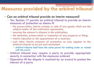 • Can an arbitral tribunal provide an interim measures?
▫ Yes. Section 17 permits an arbitral tribunal to provide an interim
measures of protection as deems fit
 the preservation, interim custody or sale of any goods which are the
subject-matter of the arbitration agreement;
 securing the amount in dispute in the arbitration;
 the detention, preservation or inspection of any property or thing;
 interim injunction or the appointment of a receiver;
 such other interim measure of protection as may appear to the
arbitral tribunal to be just and convenient
 Arbitral tribunal shall have the same power for making order as vested
with the courts
▫ Arbitral tribunal may require a party to provide appropriate
security in connection with the measures ordered
▫ Operative till the dispute is resolved by an award to protect the
interest of a party
Measures provided by the arbitral tribunal
 