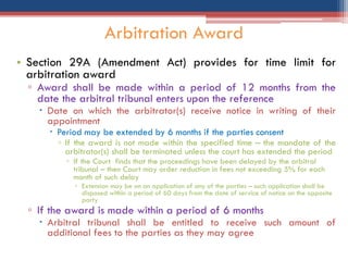 • Section 29A (Amendment Act) provides for time limit for
arbitration award
▫ Award shall be made within a period of 12 months from the
date the arbitral tribunal enters upon the reference
 Date on which the arbitrator(s) receive notice in writing of their
appointment
 Period may be extended by 6 months if the parties consent
▫ If the award is not made within the specified time – the mandate of the
arbitrator(s) shall be terminated unless the court has extended the period
▫ If the Court finds that the proceedings have been delayed by the arbitral
tribunal – then Court may order reduction in fees not exceeding 5% for each
month of such delay
▫ Extension may be on an application of any of the parties – such application shall be
disposed within a period of 60 days from the date of service of notice on the opposite
party
▫ If the award is made within a period of 6 months
 Arbitral tribunal shall be entitled to receive such amount of
additional fees to the parties as they may agree
Arbitration Award
 