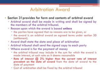 • Section 31provides for form and contents of arbitral award
▫ Arbitral award shall be made in writing and shall be signed by
the members of the arbitral tribunal.
▫ Reason upon which the award is based unless
 the parties have agreed that no reasons are to be given, or
 the award is an arbitral award on agreed terms under section 30
(settlement).
▫ Award shall state the date and place of arbitration
▫ Arbitral tribunal shall send the signed copy to each party
▫ Where award is for the payment of money
 the arbitral tribunal may include in the sum for which the award is
made interest, at such rate as it deems reasonable
 Rate of interest @ 2% higher than the current rate of interest
prevalent on the date of award from the date of award to the
date of payment
 Cost of arbitration shall be fixed by the arbitral tribunal
Arbitration Award
 