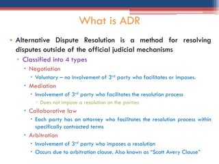 • Alternative Dispute Resolution is a method for resolving
disputes outside of the official judicial mechanisms
▫ Classified into 4 types
 Negotiation
 Voluntary – no involvement of 3rd party who facilitates or imposes.
 Mediation
 Involvement of 3rd party who facilitates the resolution process
▫ Does not impose a resolution on the parties
 Collaborative law
 Each party has an attorney who facilitates the resolution process within
specifically contracted terms
 Arbitration
 Involvement of 3rd party who imposes a resolution
 Occurs due to arbitration clause. Also known as “Scott Avery Clause”
What is ADR
 