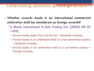 • Whether awards made in an international commercial
arbitration shall be considered as foreign awards?
▫ In Bhatia International Vs Bulk Trading S.A. [(2002) AIR SC
1432]
 Award made under Part I of the Act – Domestic Awards;
 Award made in an arbitration held in a non-convention country
– Domestic Awards;
 Award made in an arbitration held in a convention country –
Foreign Awards;
Determining domestic & foreign award
 