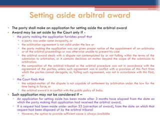 • The party shall make an application for setting aside the arbitral award
• Award may be set aside by the Court only if -
▫ the party making the application furnishes proof that
 a party was under some incapacity, or
 the arbitration agreement is not valid under the law or
 the party making the application was not given proper notice of the appointment of an arbitrator
or of the arbitral proceedings or was otherwise unable to present his case
 the arbitral award deals with a dispute not contemplated by or not falling within the terms of the
submission to arbitration, or it contains decisions on matter beyond the scope of the submission to
arbitration:
 the composition of the arbitral tribunal or the arbitral procedure was not in accordance with the
agreement of the parties, unless such agreement was in conflict with a provision of this Part from
which the parties cannot derogate, or, failing such agreement, was not in accordance with this Past;
or
▫ the Court finds that
 the subject-matter of the dispute is not capable of settlement by arbitration under the law for the
time being in force, or
 the arbitral award is in conflict with the public policy of India.
• Such application may not be considered if –
▫ An application for setting aside has been made after 3 months have elapsed from the date on
which the party making that application had received the arbitral award,
▫ if a request had been made under section 33 (correction of award), from the date on which that
request had been disposed of by the arbitral tribunal
 However, the option to provide sufficient cause is always available
Setting aside arbitral award
 