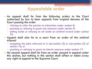 • An appeal shall lie from the following orders to the Court
authorised by law to hear appeals from original decrees of the
Court passing the order
▫ refusing to refer the parties to arbitration under section 8;
▫ granting or refusing to grant any measure under section 9;
▫ setting aside or refusing to set aside an arbitral award under section
34.
• Appeal shall also lie to a court from an order of the arbitral
tribunal
▫ accepting the plea referred to in sub-section (2) or sub-section (3) of
section 16; or
▫ granting or refusing to grant an interim measure under section 17.
• No second appeal shall lie from an order passed in appeal under
this section, but nothing in this section shall affect or taken away
any right to appeal to the Supreme Court.
Appealable order
 