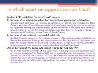 • Section 2 (1) (e) defines the term “court” to mean –
• In the case of an arbitration other than international commercial arbitration
▫ the principal Civil Court of original jurisdiction in a district, and includes the High
Court in exercise of its ordinary original civil jurisdiction, having jurisdiction to decide
the questions forming the subject-matter of the arbitration if the same had been the
subject-matter of a suit, but does not include any Civil Court of a grade inferior to
such principal Civil Court, or any Court of Small Causes;
• In the case of international commercial arbitration
▫ the High Court in exercise of its ordinary original civil jurisdiction, having jurisdiction to
decide the questions forming the subject-matter of the arbitration if the same had
been the subject-matter of a suit, and in other cases, a High Court having jurisdiction
to hear appeals from decrees of courts subordinate to that High Court
• Ankati Satyamaiah Vs. Sallangula Lalaiah [(2003)(2) RAJ 433 (AP)]
▫ It was held that the definition of the word 'court' in the expression 'Principal civil court
of original jurisdiction' in Section 2(1) (e) in conjunction with the meaning given in
Section 2(4) of CPC and Section 3(17) of the General Clauses Act, indicates that it
implies the Court of District Judge i.e. 'Principal civil court of original jurisdiction' in a
district. Also, the definition expressly excludes any other civil court of a grade inferior
to such courts.
In which court an appeal can be filed?
 