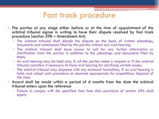 • The parties at any stage either before or at the time of appointment of the
arbitral tribunal agree in writing to have their dispute resolved by fast track
procedure (section 29B – Amendment Act)
▫ The arbitral tribunal shall decide the dispute on the basis of written pleadings,
documents and submissions filed by the parties without any oral hearing;
▫ The arbitral tribunal shall have power to call for any further information or
clarification from the parties in addition to the pleadings and documents filed by
them;
▫ An oral hearing may be held only, if, all the parties make a request or if the arbitral
tribunal considers it necessary to have oral hearing for clarifying certain issues;
▫ The arbitral tribunal may dispense with any technical formalities, if an oral hearing is
held, and adopt such procedure as deemed appropriate for expeditious disposal of
the case.
• Award shall be made within a period of 6 months from the date the arbitral
tribunal enters upon the reference
▫ Failure to comply with the specified time lines then provisions of section 29A shall
apply
Fast track procedure
 