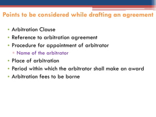 • Arbitration Clause
• Reference to arbitration agreement
• Procedure for appointment of arbitrator
▫ Name of the arbitrator
• Place of arbitration
• Period within which the arbitrator shall make an award
• Arbitration fees to be borne
Points to be considered while drafting an agreement
 