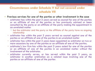• Previous services for one of the parties or other involvement in the case
▫ arbitrator has within the past 3 years served as counsel for one of the parties
or an affiliate of one of the parties or has previously advised or been
consulted by the party or an affiliate of the party making the appointment in
an unrelated matter
 but the arbitrator and the party or the affiliate of the party have no ongoing
relationship
▫ arbitrator has within the past 3 years served as counsel against one of the
parties or an affiliate of one of the parties in an unrelated matter
▫ arbitrator has within the past 3 years been appointed as arbitrator on two or
more occasions by one of the parties or an affiliate of one of the parties.
▫ arbitrator‟s law firm has within the past 3 years acted for one of the parties
or an affiliate of one of the parties in an unrelated matter without the
involvement of the arbitrator.
▫ arbitrator currently serves, or has served within the past 3 years, as
arbitrator in another arbitration on a related issue involving one of the
parties or an affiliate of one of the parties
Circumstances under Schedule V but not covered under
schedule VII
 