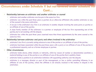 • Relationship between an arbitrator and another arbitrator or counsel
▫ arbitrator and another arbitrator are lawyers in the same law firm.
▫ arbitrator was within the past three years a partner of, or otherwise affiliated with, another arbitrator or any
of the counsel in the same arbitration.
▫ A lawyer in the arbitrator‟s law firm is an arbitrator in another dispute involving the same party or parties or
an affiliate of one of the parties.
▫ A close family member of the arbitrator is a partner or employee of the law firm representing one of the
parties, but is not assisting with the dispute.
▫ arbitrator has within the past three years received more than three appointments by the same counsel or the
same law firm.
• Relationship between arbitrator and party and others involved in the arbitration
▫ arbitrator‟s law firm is currently acting adverse to one of the parties or an affiliate of one of the parties.
▫ arbitrator had been associated within the past three years with a party or an affiliate of one of the parties in
a professional capacity, such as a former employee or partner.
• Other circumstances
▫ arbitrator holds shares, either directly or indirectly, which by reason of number or denomination constitute a
material holding in one of the parties or an affiliate of one of the parties that is publicly listed.
▫ arbitrator holds a position in an arbitration institution with appointing authority over the dispute.
▫ arbitrator is a manager, director or part of the management, or has a similar controlling influence, in an
affiliate of one of the parties, where the affiliate is not directly involved in the matters in dispute in the
arbitration.
Circumstances under Schedule V but not covered under schedule VII
Cont…
 