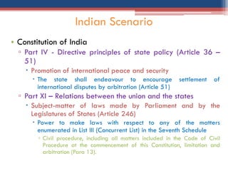 • Constitution of India
▫ Part IV - Directive principles of state policy (Article 36 –
51)
 Promotion of international peace and security
 The state shall endeavour to encourage settlement of
international disputes by arbitration (Article 51)
▫ Part XI – Relations between the union and the states
 Subject-matter of laws made by Parliament and by the
Legislatures of States (Article 246)
 Power to make laws with respect to any of the matters
enumerated in List III (Concurrent List) in the Seventh Schedule
▫ Civil procedure, including all matters included in the Code of Civil
Procedure at the commencement of this Constitution, limitation and
arbitration (Para 13).
Indian Scenario
 