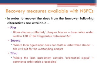 • In order to recover the dues from the borrower following
alternatives are available –
▫ First
 Blank cheques collected/ cheques bounce – issue notice under
section 138 of the Negotiable Instrument Act
▫ Second
 Where loan agreement does not contain „arbitration clause‟ -
file civil suit for the outstanding amount
▫ Third
 Where the loan agreement contains „arbitration clause‟ –
commence arbitration proceeding
Recovery measures available with NBFCs
 