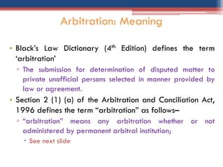 • Black‟s Law Dictionary (4th Edition) defines the term
„arbitration‟
▫ The submission for determination of disputed matter to
private unofficial persons selected in manner provided by
law or agreement.
• Section 2 (1) (a) of the Arbitration and Conciliation Act,
1996 defines the term “arbitration” as follows–
▫ “arbitration” means any arbitration whether or not
administered by permanent arbitral institution;
 See next slide
Arbitration: Meaning
 